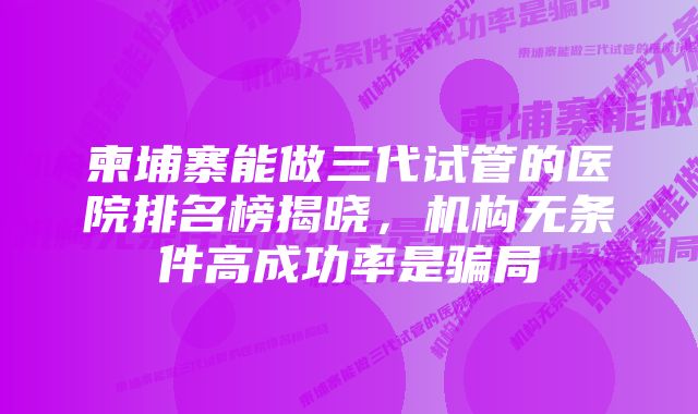 柬埔寨能做三代试管的医院排名榜揭晓，机构无条件高成功率是骗局