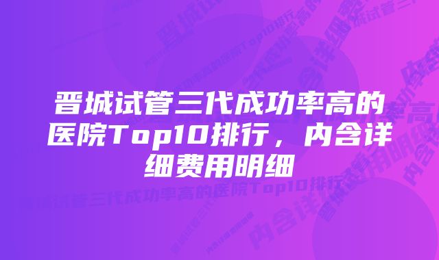 晋城试管三代成功率高的医院Top10排行，内含详细费用明细