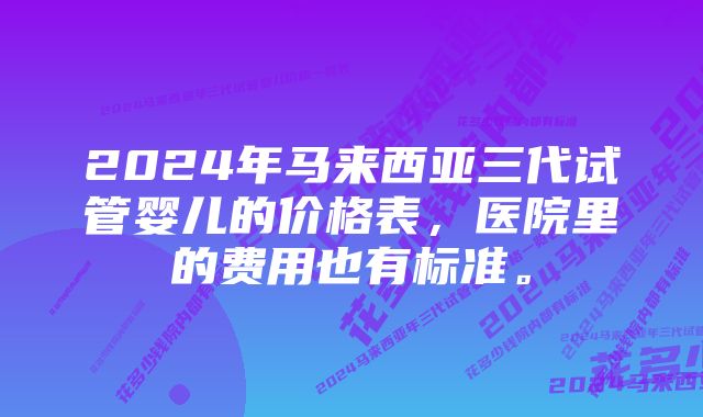 2024年马来西亚三代试管婴儿的价格表，医院里的费用也有标准。