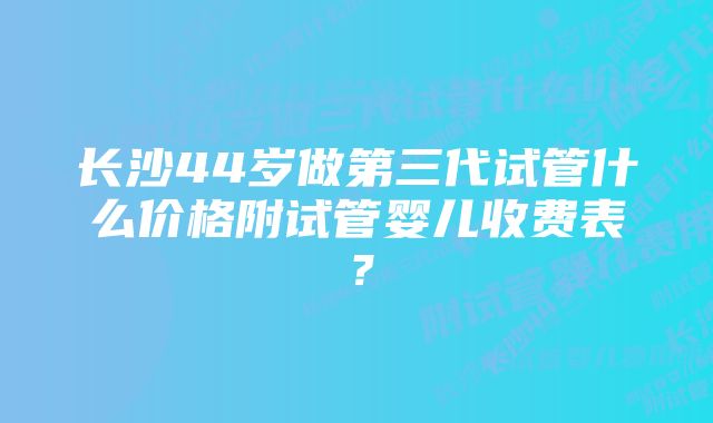 长沙44岁做第三代试管什么价格附试管婴儿收费表？