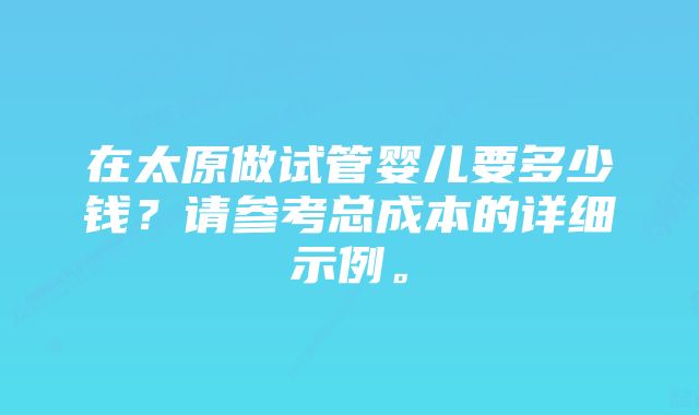 在太原做试管婴儿要多少钱？请参考总成本的详细示例。