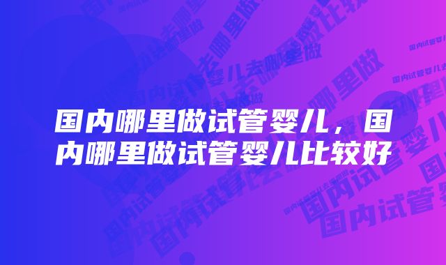 国内哪里做试管婴儿，国内哪里做试管婴儿比较好