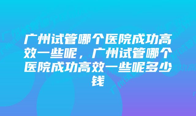 广州试管哪个医院成功高效一些呢，广州试管哪个医院成功高效一些呢多少钱