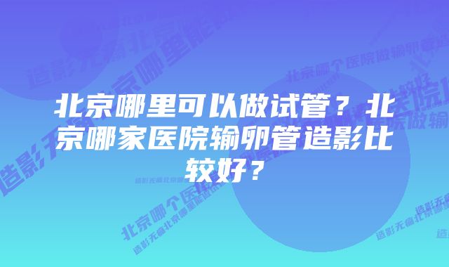 北京哪里可以做试管？北京哪家医院输卵管造影比较好？