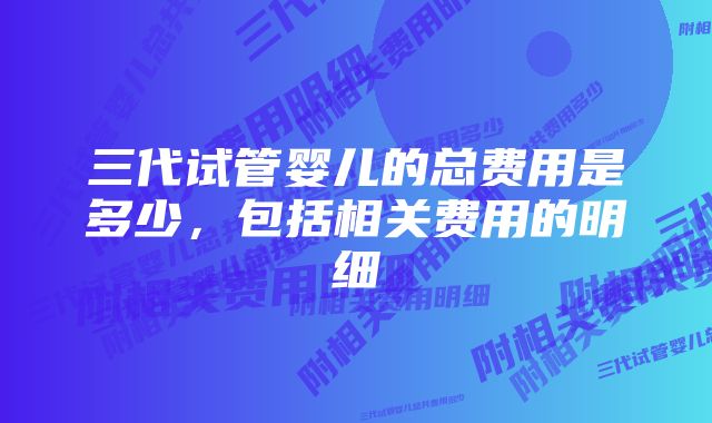 三代试管婴儿的总费用是多少，包括相关费用的明细