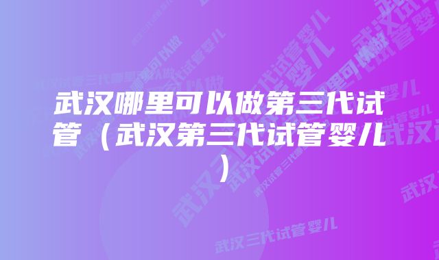 武汉哪里可以做第三代试管（武汉第三代试管婴儿）