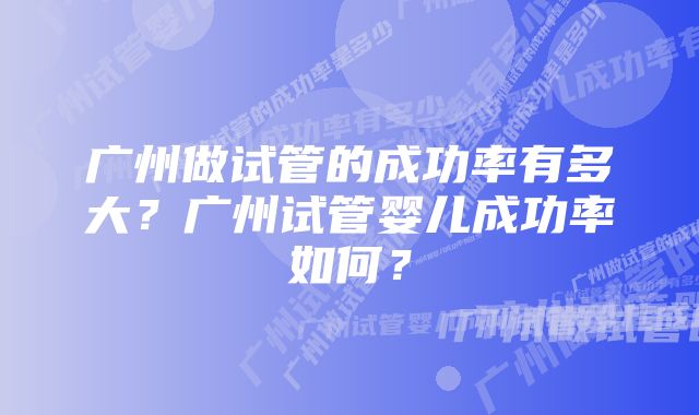 广州做试管的成功率有多大？广州试管婴儿成功率如何？