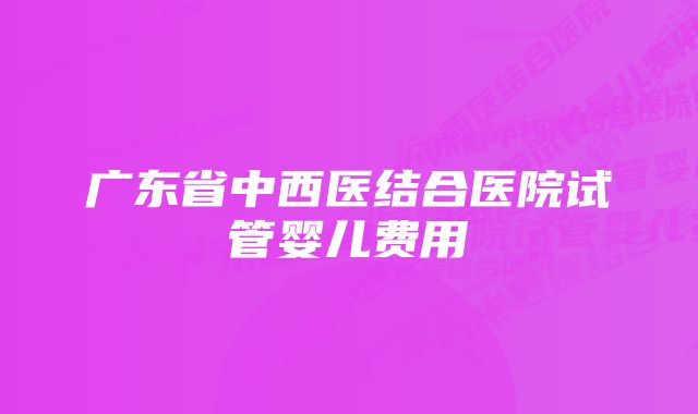 广东省中西医结合医院试管婴儿费用