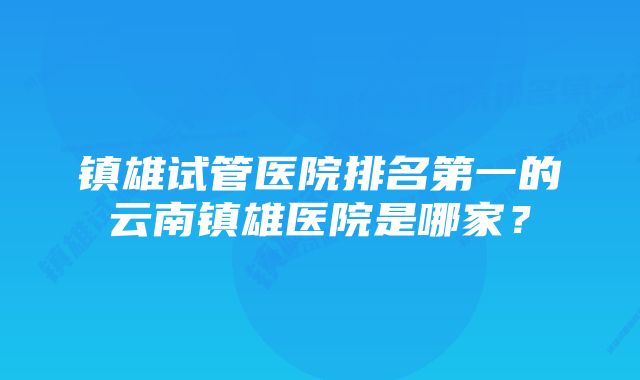 镇雄试管医院排名第一的云南镇雄医院是哪家？