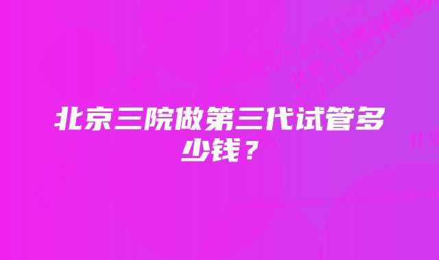 北京三院做第三代试管多少钱？