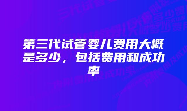 第三代试管婴儿费用大概是多少，包括费用和成功率