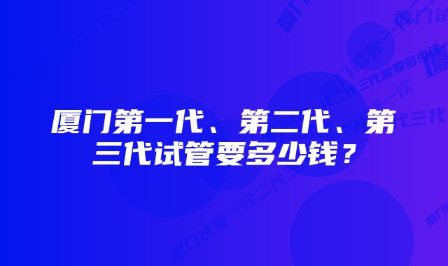 厦门第一代、第二代、第三代试管要多少钱？