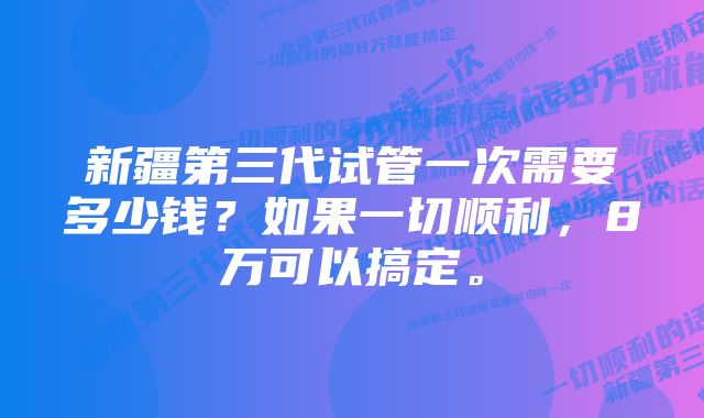 新疆第三代试管一次需要多少钱？如果一切顺利，8万可以搞定。