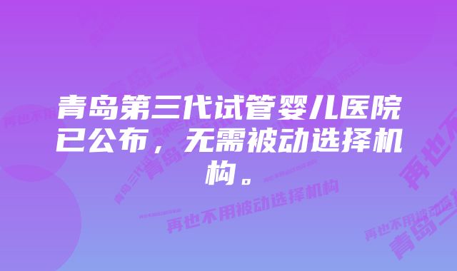 青岛第三代试管婴儿医院已公布，无需被动选择机构。