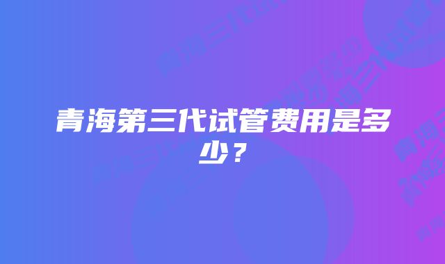 青海第三代试管费用是多少？