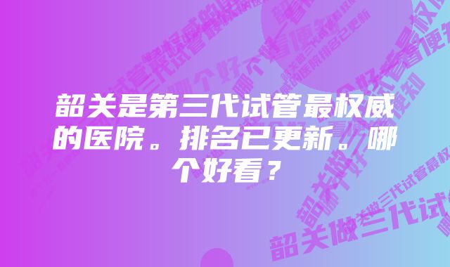 韶关是第三代试管最权威的医院。排名已更新。哪个好看？