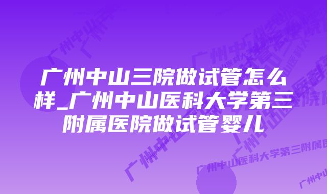 广州中山三院做试管怎么样_广州中山医科大学第三附属医院做试管婴儿