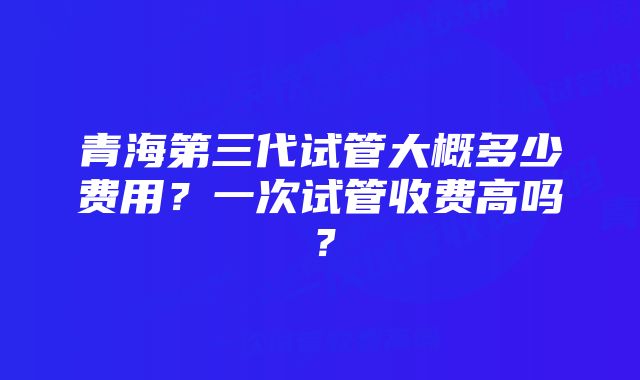 青海第三代试管大概多少费用？一次试管收费高吗？