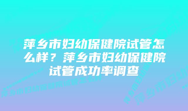 萍乡市妇幼保健院试管怎么样？萍乡市妇幼保健院试管成功率调查