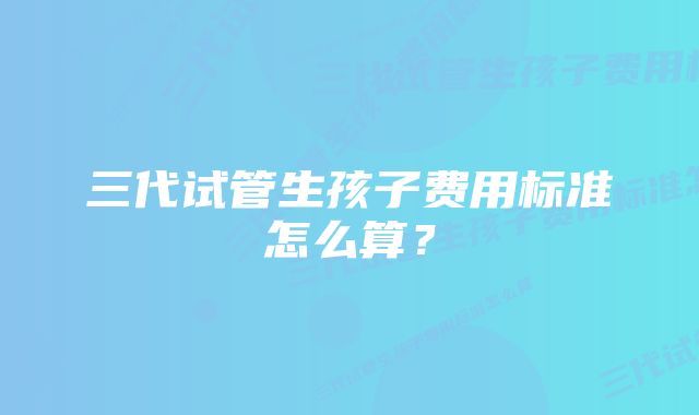 三代试管生孩子费用标准怎么算？