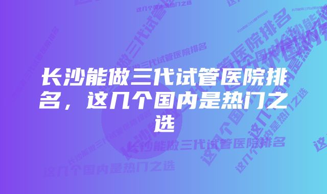 长沙能做三代试管医院排名，这几个国内是热门之选