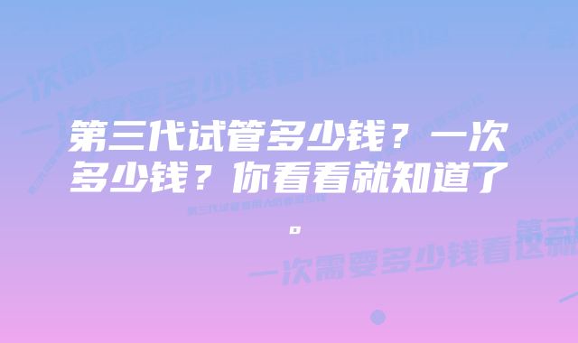 第三代试管多少钱？一次多少钱？你看看就知道了。