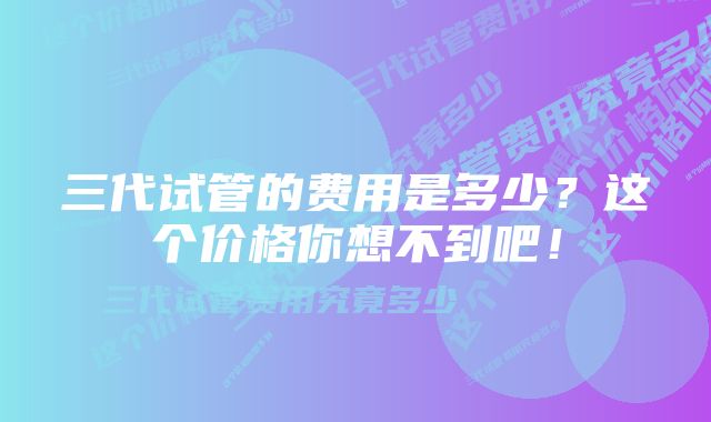 三代试管的费用是多少？这个价格你想不到吧！