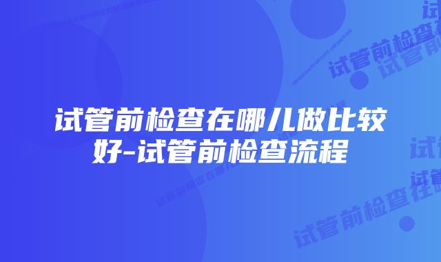 试管前检查在哪儿做比较好-试管前检查流程