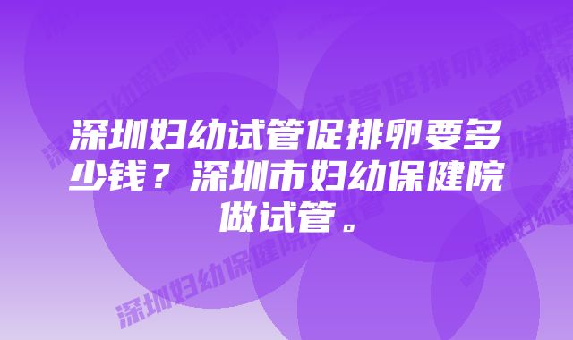 深圳妇幼试管促排卵要多少钱？深圳市妇幼保健院做试管。