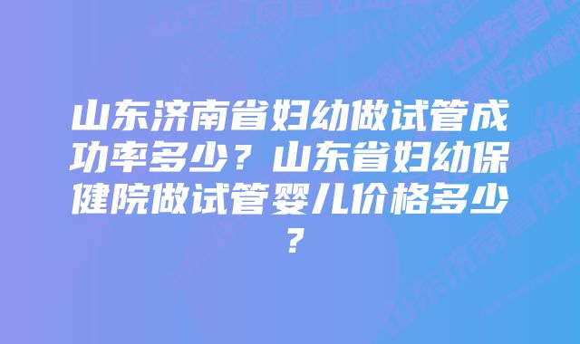 山东济南省妇幼做试管成功率多少？山东省妇幼保健院做试管婴儿价格多少？