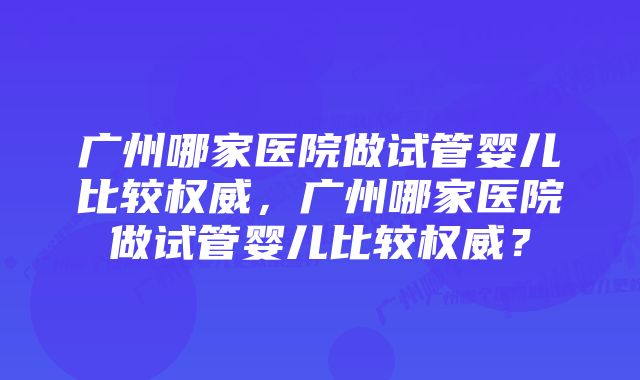 广州哪家医院做试管婴儿比较权威，广州哪家医院做试管婴儿比较权威？