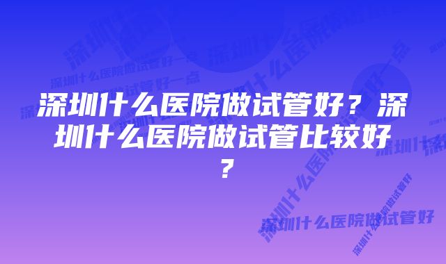 深圳什么医院做试管好？深圳什么医院做试管比较好？