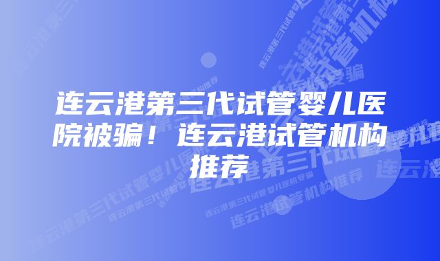 连云港第三代试管婴儿医院被骗！连云港试管机构推荐