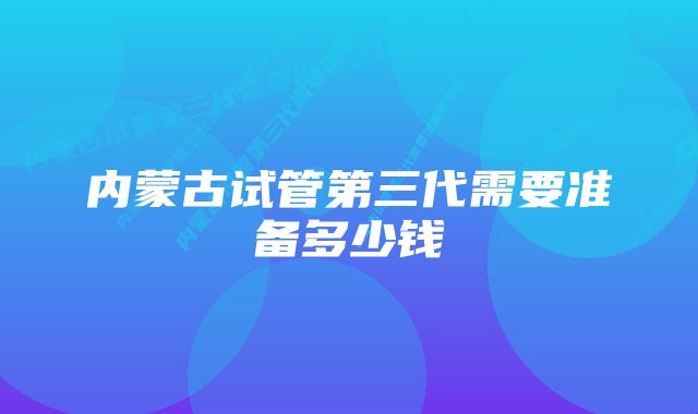 内蒙古试管第三代需要准备多少钱