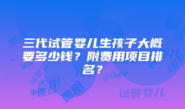 三代试管婴儿生孩子大概要多少钱？附费用项目排名？