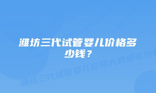 潍坊三代试管婴儿价格多少钱？