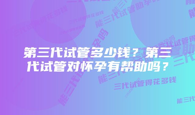 第三代试管多少钱？第三代试管对怀孕有帮助吗？