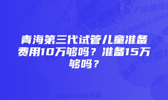 青海第三代试管儿童准备费用10万够吗？准备15万够吗？