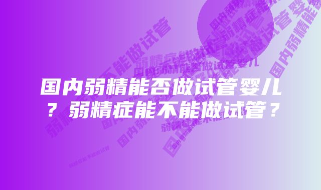 国内弱精能否做试管婴儿？弱精症能不能做试管？