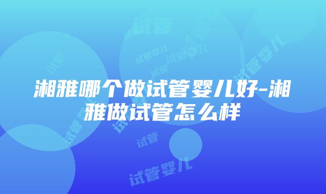 湘雅哪个做试管婴儿好-湘雅做试管怎么样