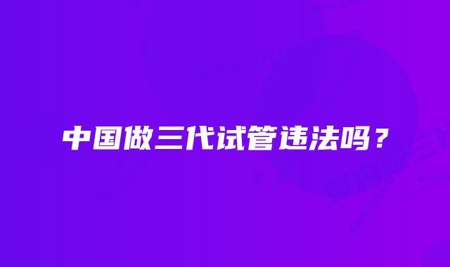 中国做三代试管违法吗？