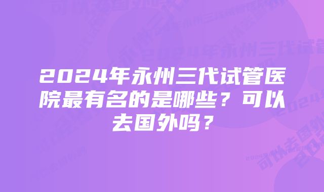 2024年永州三代试管医院最有名的是哪些？可以去国外吗？