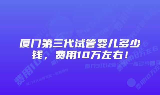 厦门第三代试管婴儿多少钱，费用10万左右！