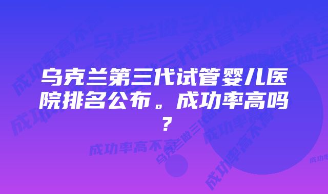 乌克兰第三代试管婴儿医院排名公布。成功率高吗？