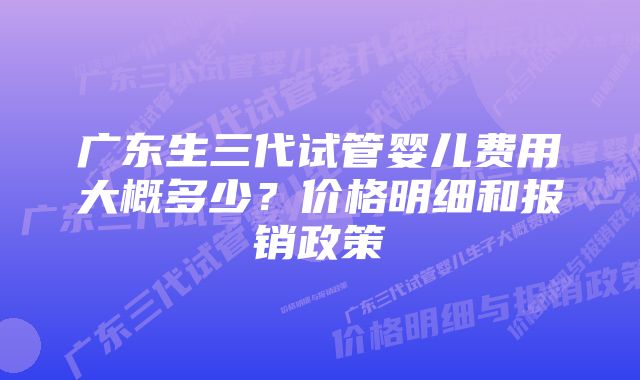 广东生三代试管婴儿费用大概多少？价格明细和报销政策