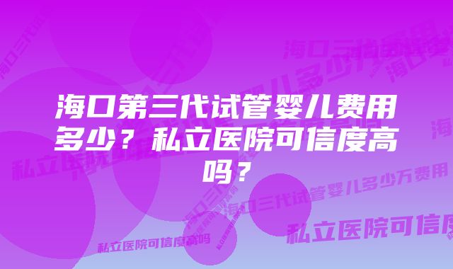 海口第三代试管婴儿费用多少？私立医院可信度高吗？