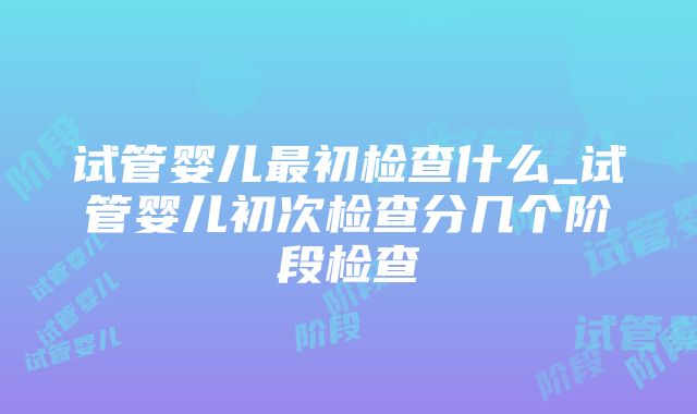 试管婴儿最初检查什么_试管婴儿初次检查分几个阶段检查