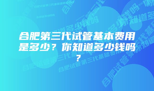 合肥第三代试管基本费用是多少？你知道多少钱吗？