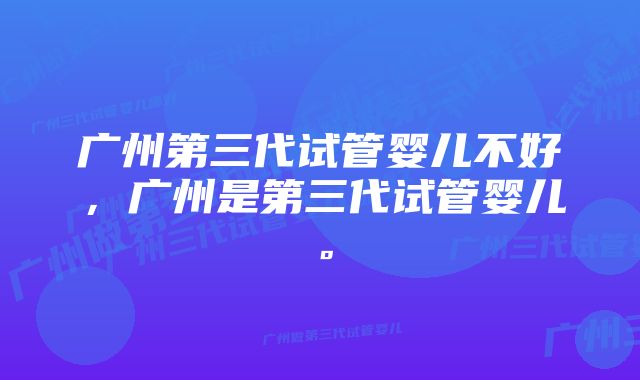 广州第三代试管婴儿不好，广州是第三代试管婴儿。