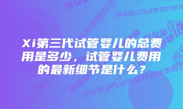 Xi第三代试管婴儿的总费用是多少，试管婴儿费用的最新细节是什么？